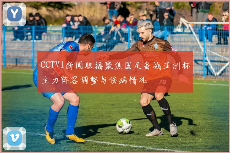 CCTV1新闻联播聚焦国足备战亚洲杯主力阵容调整与伤病情况