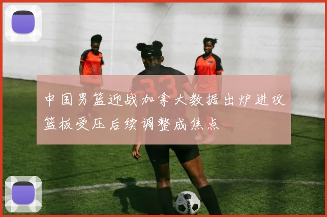 中国男篮迎战加拿大数据出炉进攻篮板受压后续调整成焦点