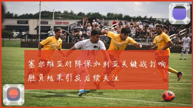 塞尔维亚对阵保加利亚关键战打响胜负结果引发后续关注