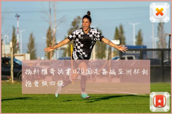扬科维奇执掌u20国足备战亚洲杯剑指晋级四强