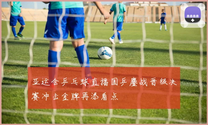 亚运会乒乓球直播国乒鏖战晋级决赛冲击金牌再添看点