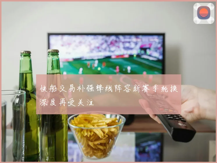 快船交易补强锋线阵容新赛季轮换深度再受关注