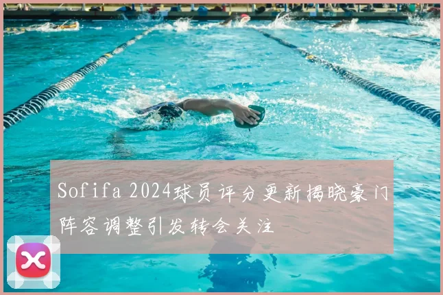 Sofifa 2024球员评分更新揭晓豪门阵容调整引发转会关注