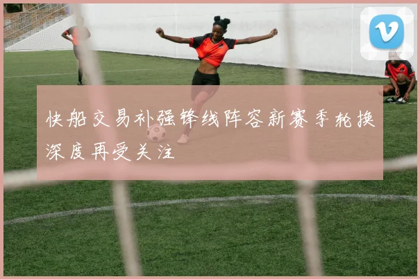 快船交易补强锋线阵容新赛季轮换深度再受关注