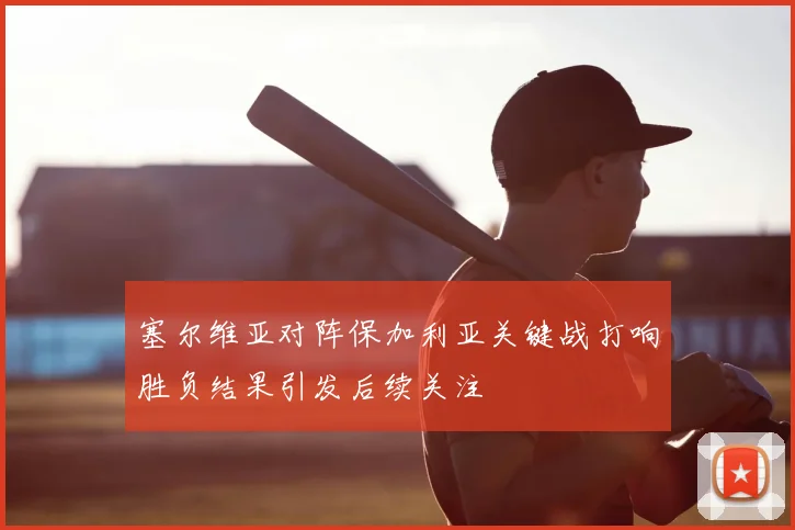 塞尔维亚对阵保加利亚关键战打响胜负结果引发后续关注