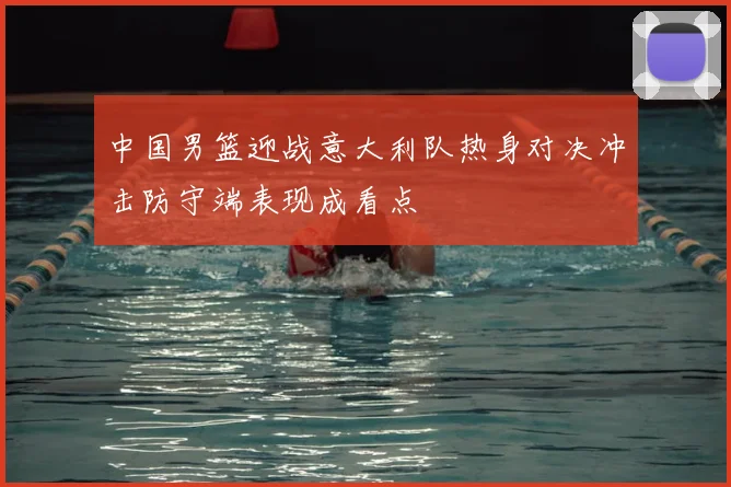 中国男篮迎战意大利队热身对决冲击防守端表现成看点