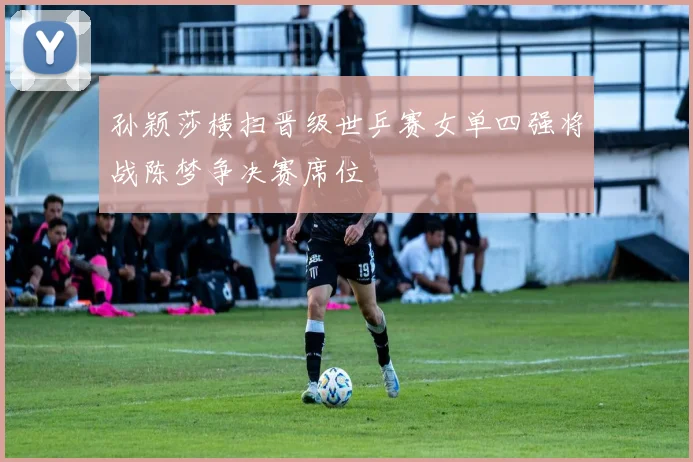 孙颖莎横扫晋级世乒赛女单四强将战陈梦争决赛席位